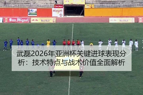 武磊2026年亚洲杯关键进球表现分析：技术特点与战术价值全面解析