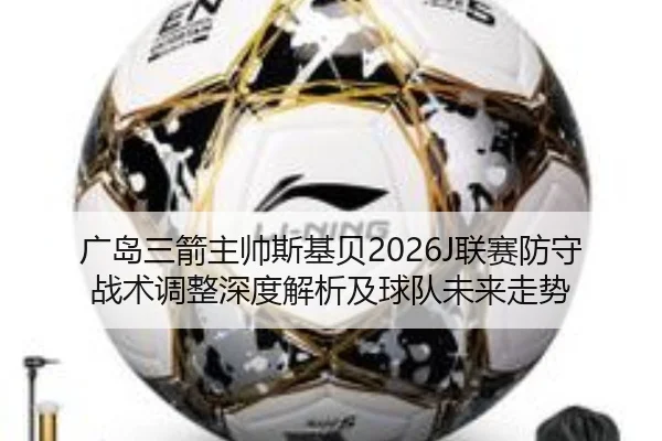 广岛三箭主帅斯基贝2026J联赛防守战术调整深度解析及球队未来走势